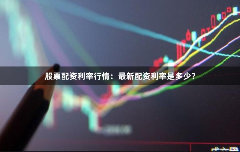 股票配资利率行情：最新配资利率是多少？