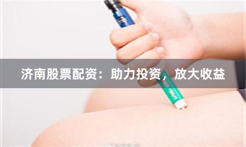 济南股票配资：助力投资，放大收益