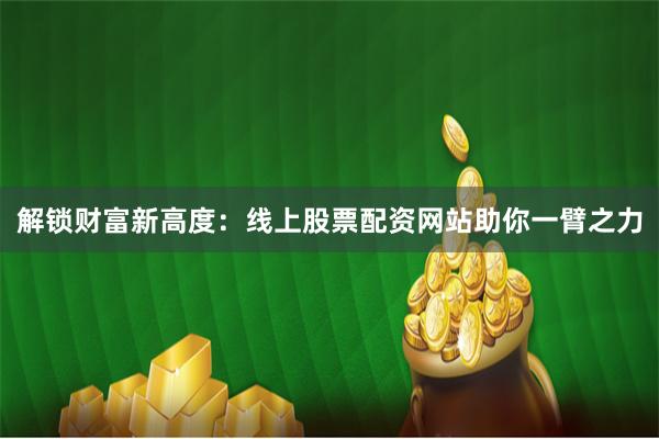 解锁财富新高度：线上股票配资网站助你一臂之力