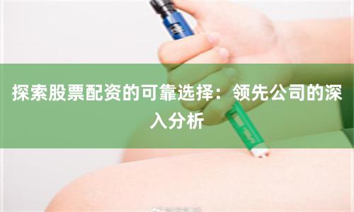 探索股票配资的可靠选择：领先公司的深入分析