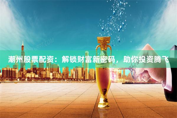 潮州股票配资：解锁财富新密码，助你投资腾飞