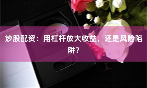 炒股配资：用杠杆放大收益，还是风险陷阱？