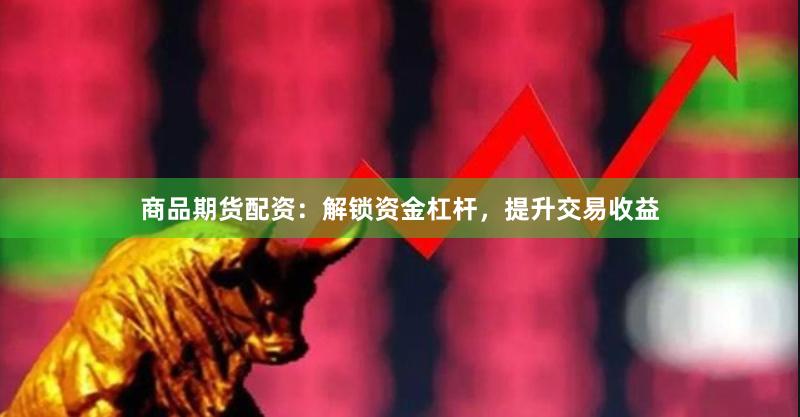 商品期货配资：解锁资金杠杆，提升交易收益