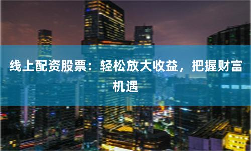 线上配资股票:轻松放大收益,把握财富机遇