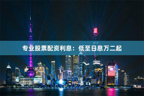 专业股票配资利息：低至日息万二起