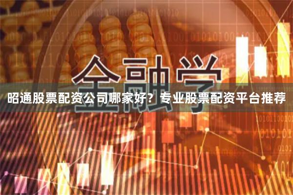 昭通股票配资公司哪家好？专业股票配资平台推荐